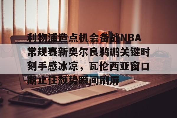 九博 -关于利物浦造点机会备战NBA常规赛新奥尔良鹈鹕关键时刻手感冰凉，瓦伦西亚窗口期止住颓势瞬间刷屏的信息